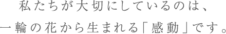 私たちが大切にしているのは、一輪の花から生まれる「感動」です。